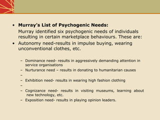• Murray’s List of Psychogenic Needs:
Murray identified six psychogenic needs of individuals
resulting in certain marketplace behaviours. These are:
• Autonomy need-results in impulse buying, wearing
unconventional clothes, etc.
– Dominance need- results in aggressively demanding attention in
service organisations
– Nurturance need – results in donating to humanitarian causes
–
– Exhibition need- results in wearing high fashion clothing
–
– Cognizance need- results in visiting museums, learning about
new technology, etc.
– Exposition need- results in playing opinion leaders.
 