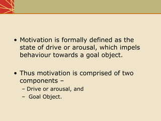 • Motivation is formally defined as the
state of drive or arousal, which impels
behaviour towards a goal object.
• Thus motivation is comprised of two
components –
– Drive or arousal, and
– Goal Object.
 