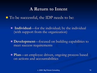 A Return to Intent To be successful, the IDP needs to be: Individual —for the individual; by the individual (with support from the organization) Development —focused on building capabilities to meet success requirements  Plan —an employee driven, ongoing process based on actions and accountabilities 