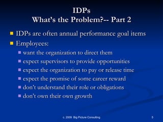 IDPs What’s the Problem?-- Part 2 IDPs are often annual performance goal items Employees: want the organization to direct them expect supervisors to provide opportunities expect the organization to pay or release time expect the promise of some career reward don’t understand their role or obligations don’t own their own growth 