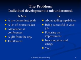 The Problem: Individual development is misunderstood. Is Not A pre-determined path A list of courses taken Attendance at conferences A gift from the org. Entitlement Is   About adding capabilities Being successful in your job Focusing on improvement Investing time and energy You 