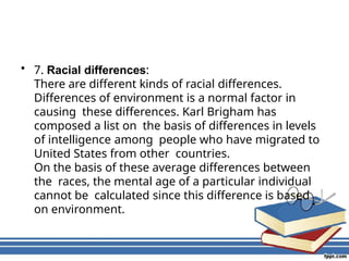 • 7. Racial differences:
There are different kinds of racial differences.
Differences of environment is a normal factor in
causing these differences. Karl Brigham has
composed a list on the basis of differences in levels
of intelligence among people who have migrated to
United States from other countries.
On the basis of these average differences between
the races, the mental age of a particular individual
cannot be calculated since this difference is based
on environment.
 