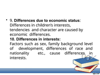 • 9. Differences due to economic status:
Differences in children’s interests,
tendencies and character are caused by
economic differences.
10. Differences in interests:
Factors such as sex, family background level
of development, differences of race and
nationality etc., cause differences in
interests.
 