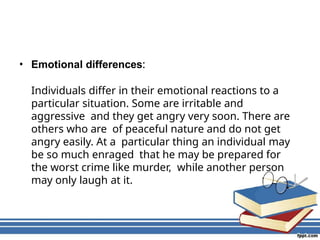• Emotional differences:
Individuals differ in their emotional reactions to a
particular situation. Some are irritable and
aggressive and they get angry very soon. There are
others who are of peaceful nature and do not get
angry easily. At a particular thing an individual may
be so much enraged that he may be prepared for
the worst crime like murder, while another person
may only laugh at it.
 
