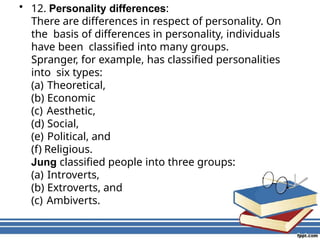 • 12. Personality differences:
There are differences in respect of personality. On
the basis of differences in personality, individuals
have been classified into many groups.
Spranger, for example, has classified personalities
into six types:
(a) Theoretical,
(b) Economic
(c) Aesthetic,
(d) Social,
(e) Political, and
(f) Religious.
Jung classified people into three groups:
(a) Introverts,
(b) Extroverts, and
(c) Ambiverts.
 