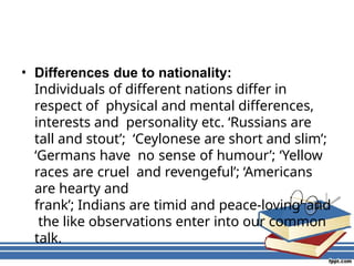 • Differences due to nationality:
Individuals of different nations differ in
respect of physical and mental differences,
interests and personality etc. ‘Russians are
tall and stout’; ‘Ceylonese are short and slim’;
‘Germans have no sense of humour’; ‘Yellow
races are cruel and revengeful’; ‘Americans
are hearty and
frank’; Indians are timid and peace-loving’ and
the like observations enter into our common
talk.
 