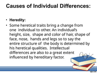 Causes of Individual Differences:
• Heredity:
• Some heretical traits bring a change from
one individual to other. An individual’s
height, size, shape and color of hair, shape of
face, nose, hands and legs so to say the
entire structure of the body is determined by
his heretical qualities. Intellectual
differences are also to a great extent
influenced by hereditary factor.
 
