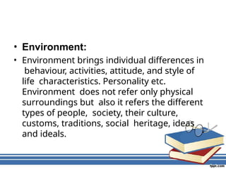 • Environment:
• Environment brings individual differences in
behaviour, activities, attitude, and style of
life characteristics. Personality etc.
Environment does not refer only physical
surroundings but also it refers the different
types of people, society, their culture,
customs, traditions, social heritage, ideas
and ideals.
 