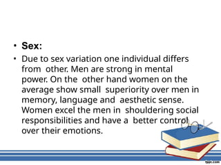 • Sex:
• Due to sex variation one individual differs
from other. Men are strong in mental
power. On the other hand women on the
average show small superiority over men in
memory, language and aesthetic sense.
Women excel the men in shouldering social
responsibilities and have a better control
over their emotions.
 