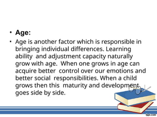 • Age:
• Age is another factor which is responsible in
bringing individual differences. Learning
ability and adjustment capacity naturally
grow with age. When one grows in age can
acquire better control over our emotions and
better social responsibilities. When a child
grows then this maturity and development
goes side by side.
 
