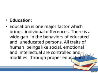 • Education:
• Education is one major factor which
brings individual differences. There is a
wide gap in the behaviors of educated
and uneducated persons. All traits of
human beings like social, emotional
and intellectual are controlled and
modifies through proper education.
 