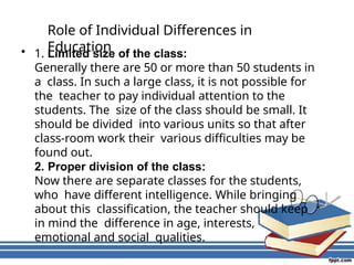 Role of Individual Differences in
Education
• 1. Limited size of the class:
Generally there are 50 or more than 50 students in
a class. In such a large class, it is not possible for
the teacher to pay individual attention to the
students. The size of the class should be small. It
should be divided into various units so that after
class-room work their various difficulties may be
found out.
2. Proper division of the class:
Now there are separate classes for the students,
who have different intelligence. While bringing
about this classification, the teacher should keep
in mind the difference in age, interests,
emotional and social qualities.
 