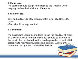 • 3. Home task:
The teacher should assign home task to the students while
keeping in view the individual differences.
4. Factor of sex:
Boys and girls are to play different roles in society. Hence the
factor
of sex should be kept in mind.
5. Curriculum:
The curriculum should be modified to suit the needs of all types
of children. A large number of subjects should be included in
the curriculum so that education can be provided to each child
according to his interests, needs and abilities. Curriculum
should not be rigid but it should be flexible.
 