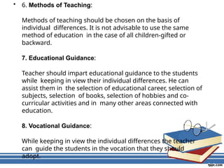 • 6. Methods of Teaching:
Methods of teaching should be chosen on the basis of
individual differences. It is not advisable to use the same
method of education in the case of all children-gifted or
backward.
7. Educational Guidance:
Teacher should impart educational guidance to the students
while keeping in view their individual differences. He can
assist them in the selection of educational career, selection of
subjects, selection of books, selection of hobbies and co-
curricular activities and in many other areas connected with
education.
8. Vocational Guidance:
While keeping in view the individual differences the teacher
can guide the students in the vocation that they should
adopt.
 