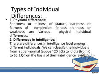 Types of Individual
Differences:
• 1. Physical differences:
Shortness or tallness of stature, darkness or
fairness of complexion, fatness, thinness, or
weakness are various physical individual
differences.
2. Differences in intelligence:
There are differences in intelligence level among
different individuals. We can classify the individuals
from super-normal (above 120 I.Q.) to idiots (from 0
to 50 I.Q.) on the basis of their intelligence level.
 