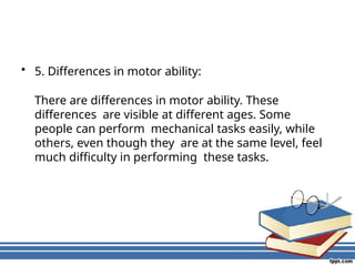 • 5. Differences in motor ability:
There are differences in motor ability. These
differences are visible at different ages. Some
people can perform mechanical tasks easily, while
others, even though they are at the same level, feel
much difficulty in performing these tasks.
 