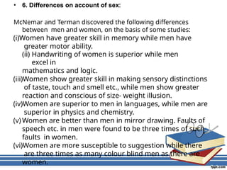 • 6. Differences on account of sex:
McNemar and Terman discovered the following differences
between men and women, on the basis of some studies:
(i)Women have greater skill in memory while men have
greater motor ability.
(ii) Handwriting of women is superior while men
excel in
mathematics and logic.
(iii)Women show greater skill in making sensory distinctions
of taste, touch and smell etc., while men show greater
reaction and conscious of size- weight illusion.
(iv)Women are superior to men in languages, while men are
superior in physics and chemistry.
(v) Women are better than men in mirror drawing. Faults of
speech etc. in men were found to be three times of such
faults in women.
(vi)Women are more susceptible to suggestion while there
are three times as many colour blind men as there are
women.
 