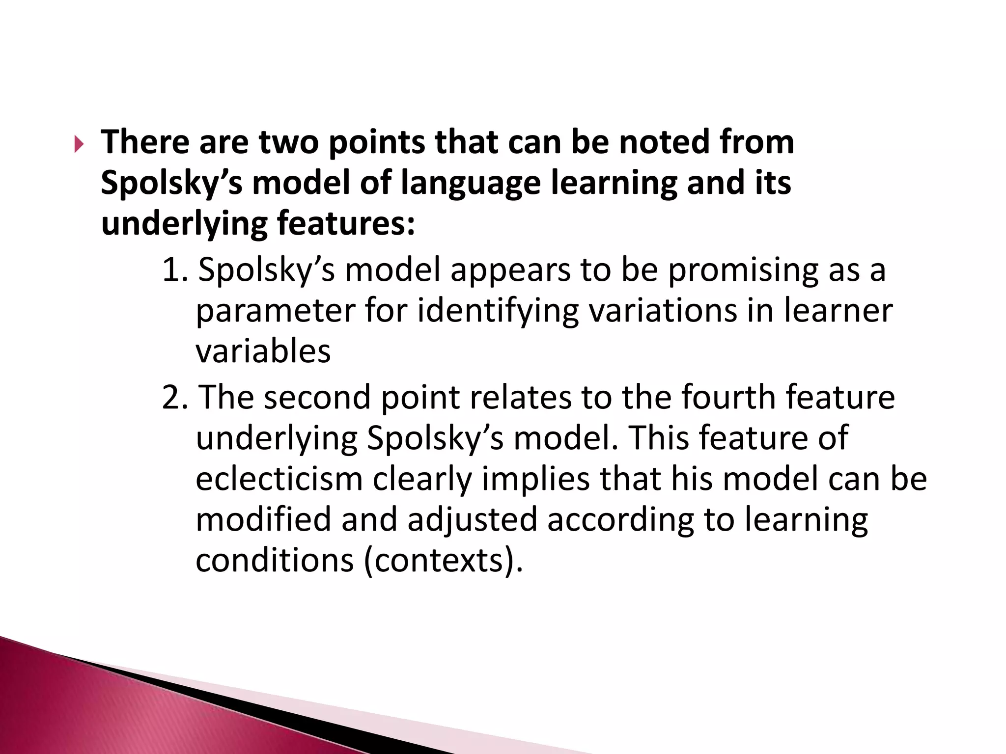 Models with interdependent learner variablesThese models not only identify the independent influence of the individual-related variables and other variables but also consider that these variables influence each other and jointly create differences in learning outcomes.Models of this type include:		- Gardner’s educational model		- Skehan’s model of influences on language learning		- Spolsky’s model of second language learning