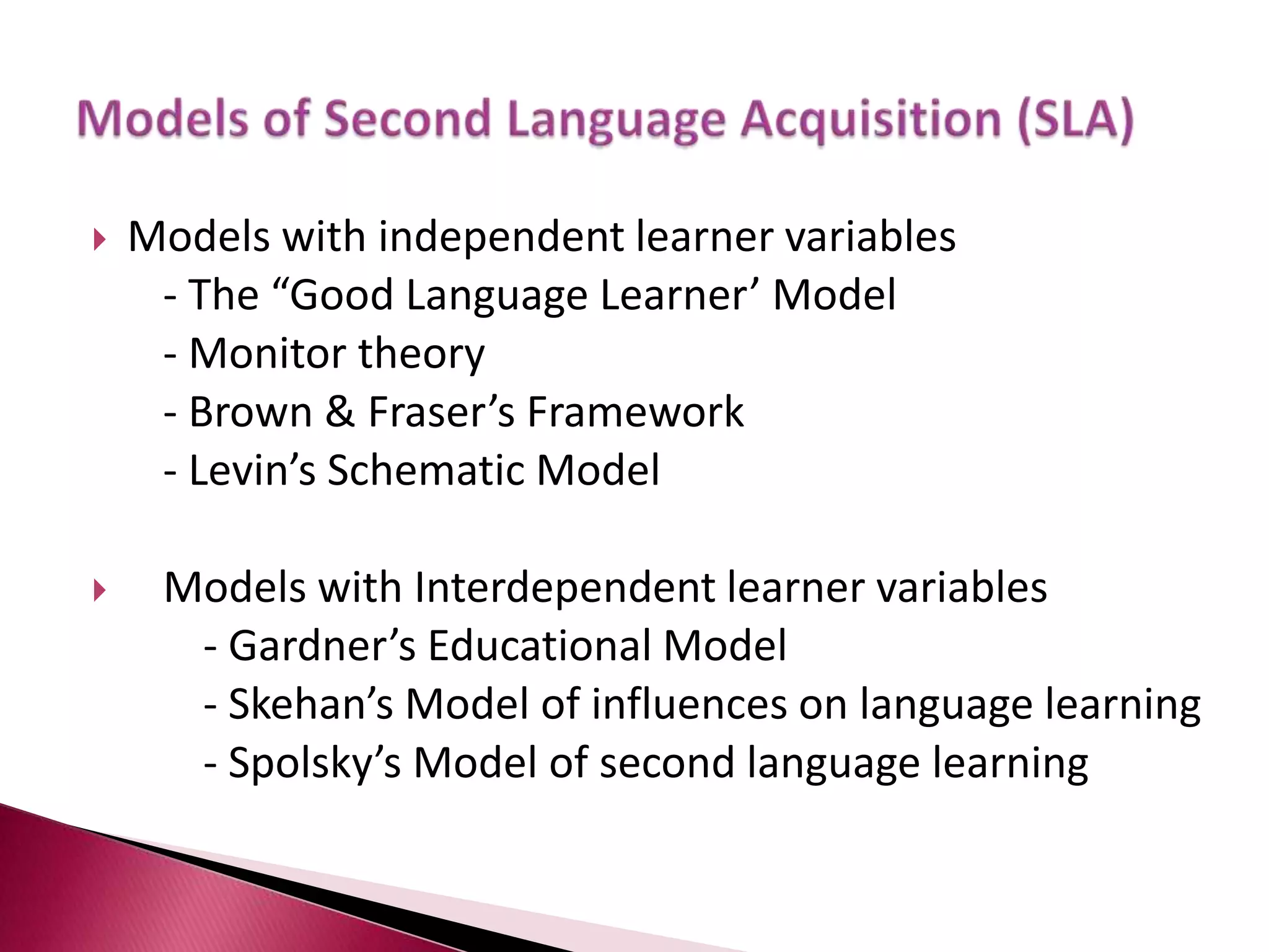 Models with independent learner variables	- The “Good Language Learner’ Model	- Monitor theory	- Brown & Fraser’s Framework	- Levin’s Schematic ModelModels with Interdependent learner variables		- Gardner’s Educational Model		- Skehan’s Model of influences on language learning		- Spolsky’s Model of second language learningModels of Second Language Acquisition (SLA) 