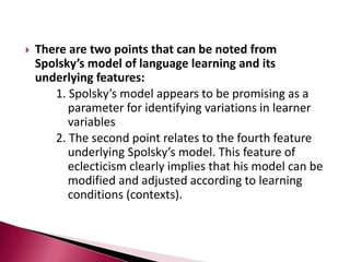 Models with interdependent learner variablesThese models not only identify the independent influence of the individual-related variables and other variables but also consider that these variables influence each other and jointly create differences in learning outcomes.Models of this type include:		- Gardner’s educational model		- Skehan’s model of influences on language learning		- Spolsky’s model of second language learning
