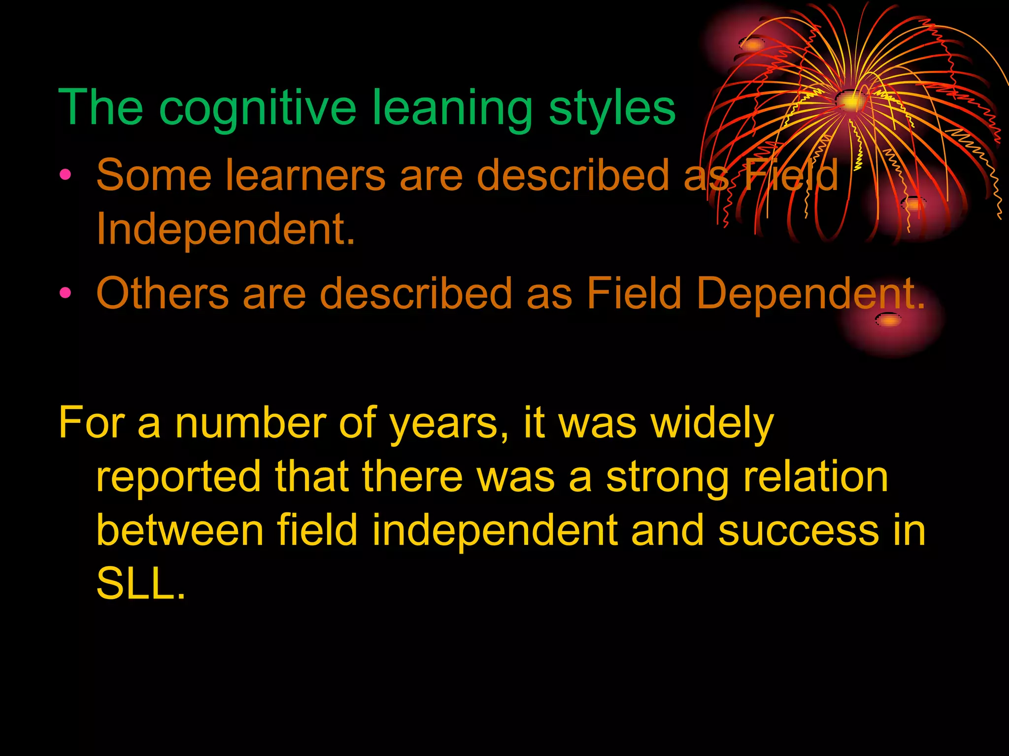 The cognitive leaning styles
• Some learners are described as Field
Independent.
• Others are described as Field Dependent.
For a number of years, it was widely
reported that there was a strong relation
between field independent and success in
SLL.
 