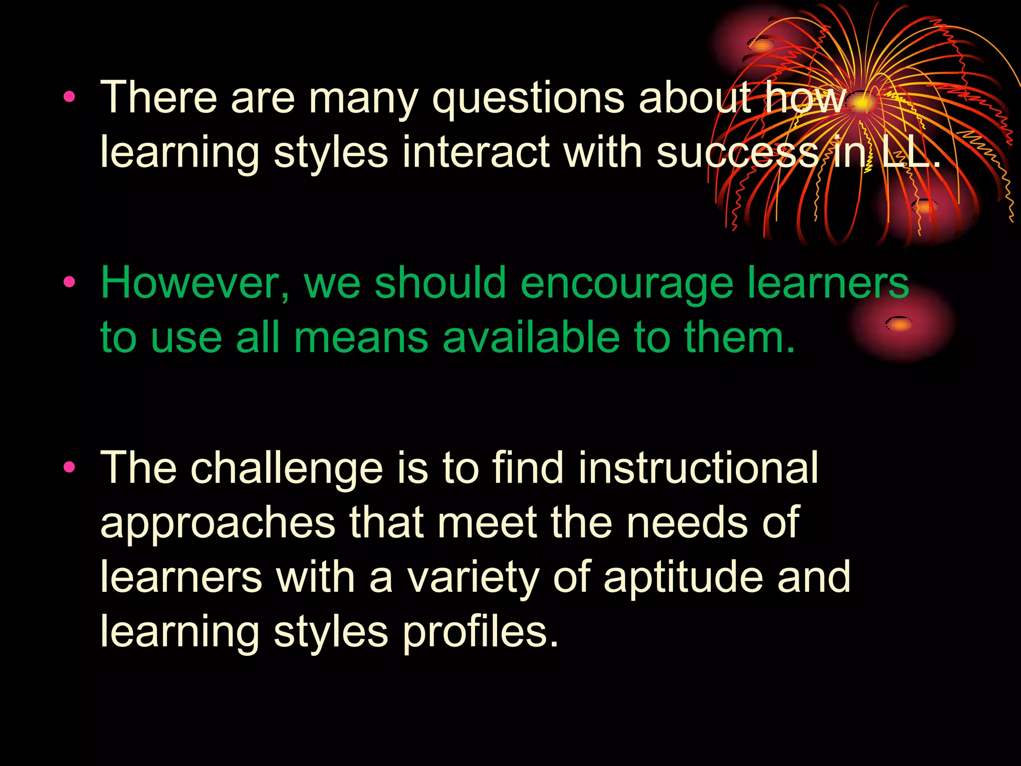 • There are many questions about how
learning styles interact with success in LL.
• However, we should encourage learners
to use all means available to them.
• The challenge is to find instructional
approaches that meet the needs of
learners with a variety of aptitude and
learning styles profiles.
 
