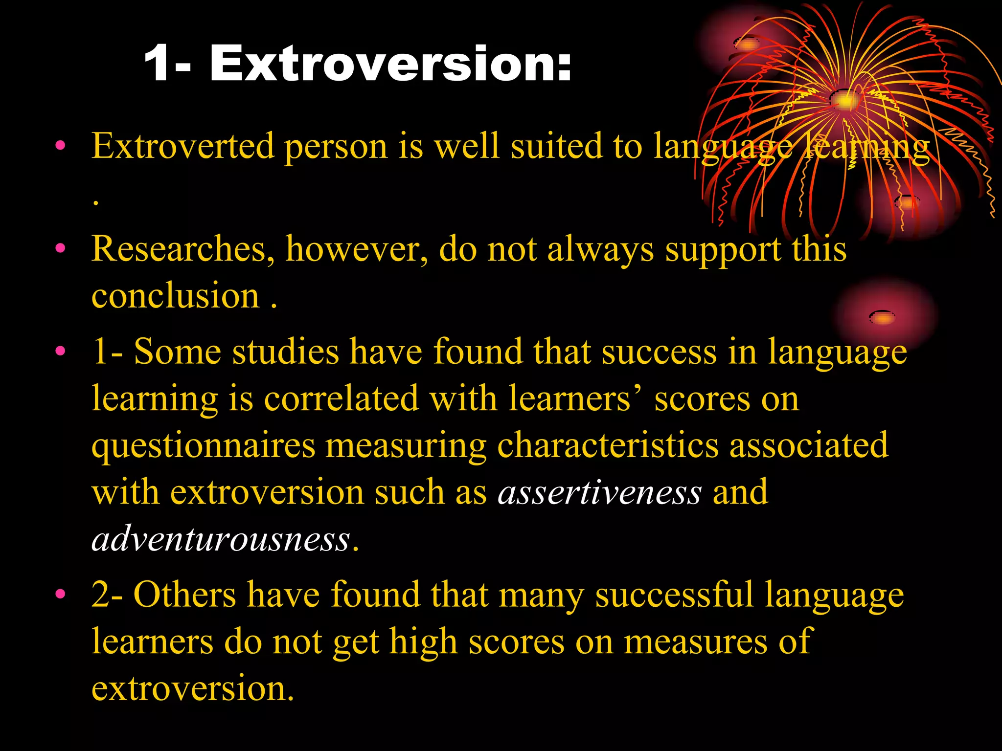 1- Extroversion:
• Extroverted person is well suited to language learning
.
• Researches, however, do not always support this
conclusion .
• 1- Some studies have found that success in language
learning is correlated with learners’ scores on
questionnaires measuring characteristics associated
with extroversion such as assertiveness and
adventurousness.
• 2- Others have found that many successful language
learners do not get high scores on measures of
extroversion.
 