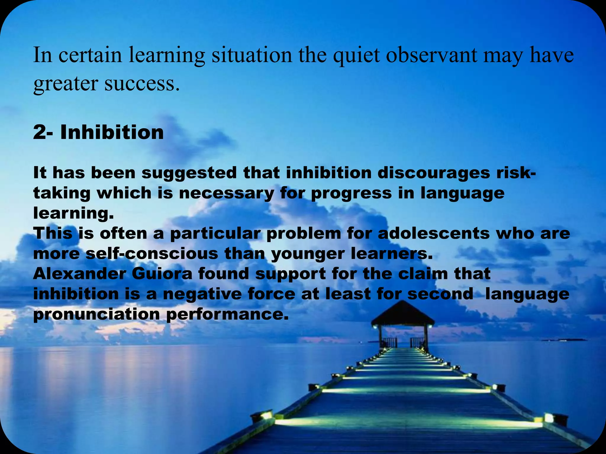 In certain learning situation the quiet observant may have
greater success.
2- Inhibition
It has been suggested that inhibition discourages risk-
taking which is necessary for progress in language
learning.
This is often a particular problem for adolescents who are
more self-conscious than younger learners.
Alexander Guiora found support for the claim that
inhibition is a negative force at least for second language
pronunciation performance.
 