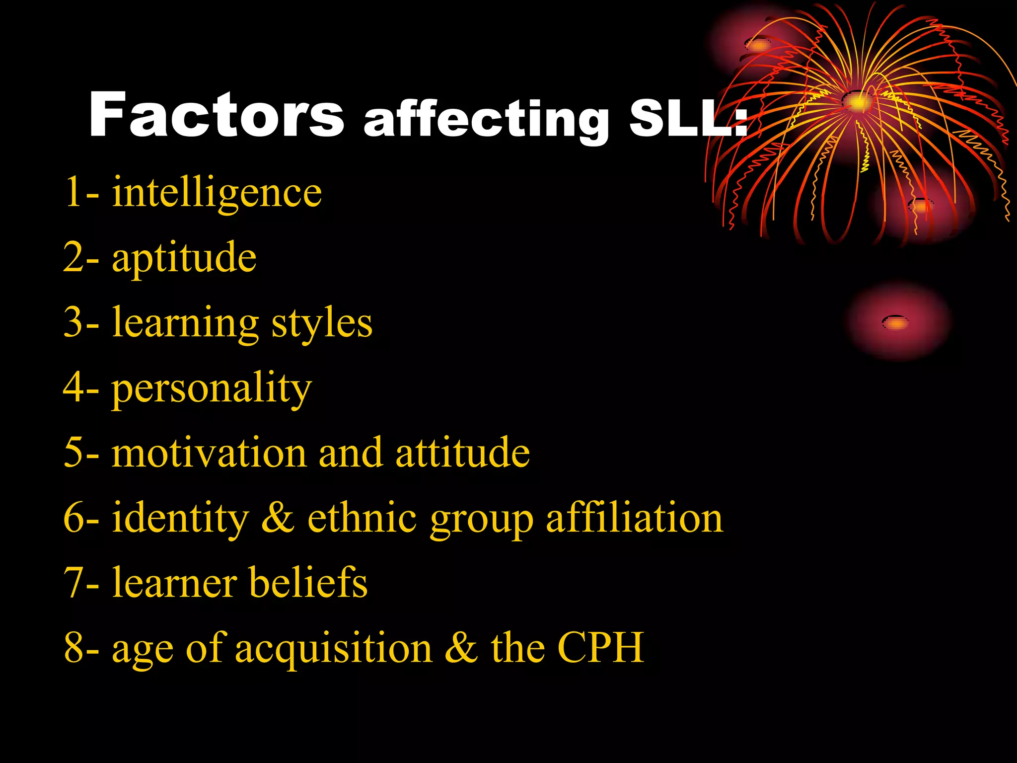 Factors affecting SLL:
1- intelligence
2- aptitude
3- learning styles
4- personality
5- motivation and attitude
6- identity & ethnic group affiliation
7- learner beliefs
8- age of acquisition & the CPH
 