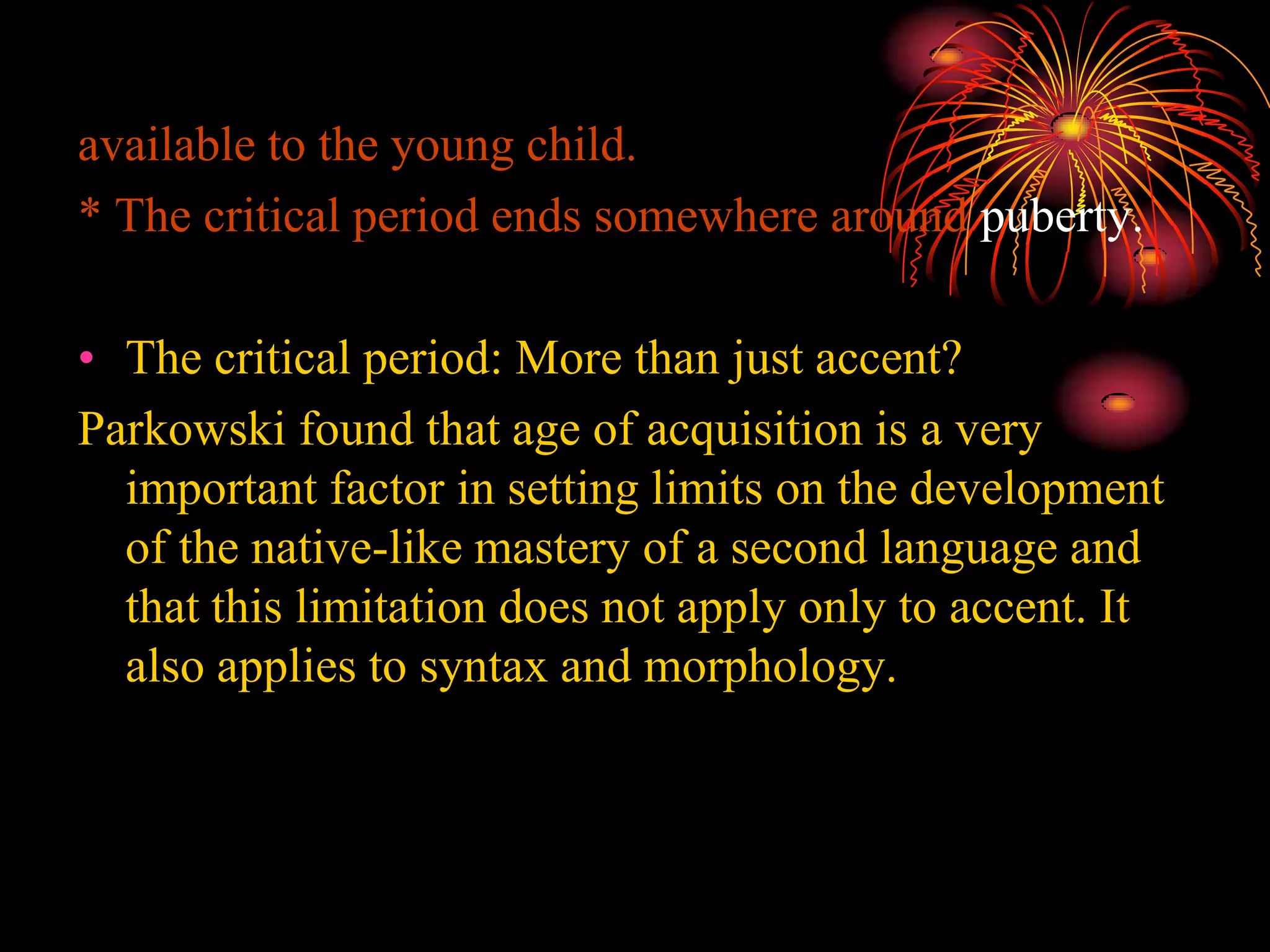 available to the young child.
* The critical period ends somewhere around puberty.
• The critical period: More than just accent?
Parkowski found that age of acquisition is a very
important factor in setting limits on the development
of the native-like mastery of a second language and
that this limitation does not apply only to accent. It
also applies to syntax and morphology.
 