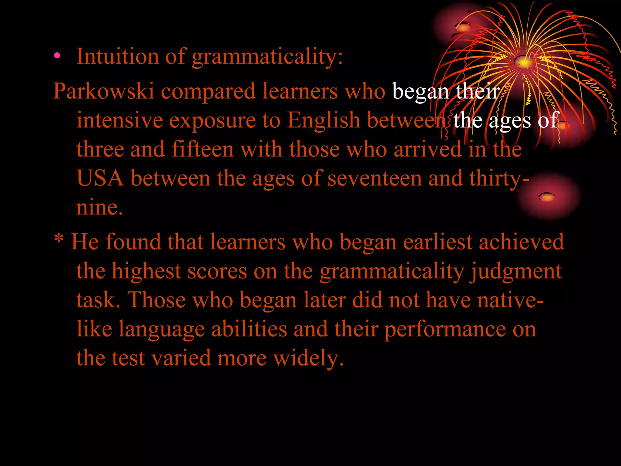 • Intuition of grammaticality:
Parkowski compared learners who began their
intensive exposure to English between the ages of
three and fifteen with those who arrived in the
USA between the ages of seventeen and thirty-
nine.
* He found that learners who began earliest achieved
the highest scores on the grammaticality judgment
task. Those who began later did not have native-
like language abilities and their performance on
the test varied more widely.
 