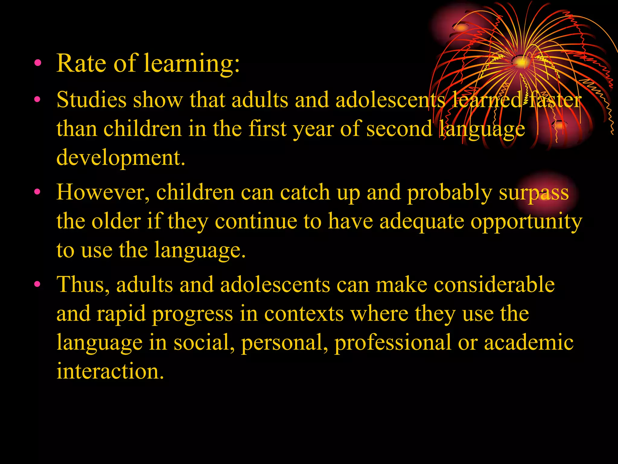 • Rate of learning:
• Studies show that adults and adolescents learned faster
than children in the first year of second language
development.
• However, children can catch up and probably surpass
the older if they continue to have adequate opportunity
to use the language.
• Thus, adults and adolescents can make considerable
and rapid progress in contexts where they use the
language in social, personal, professional or academic
interaction.
 