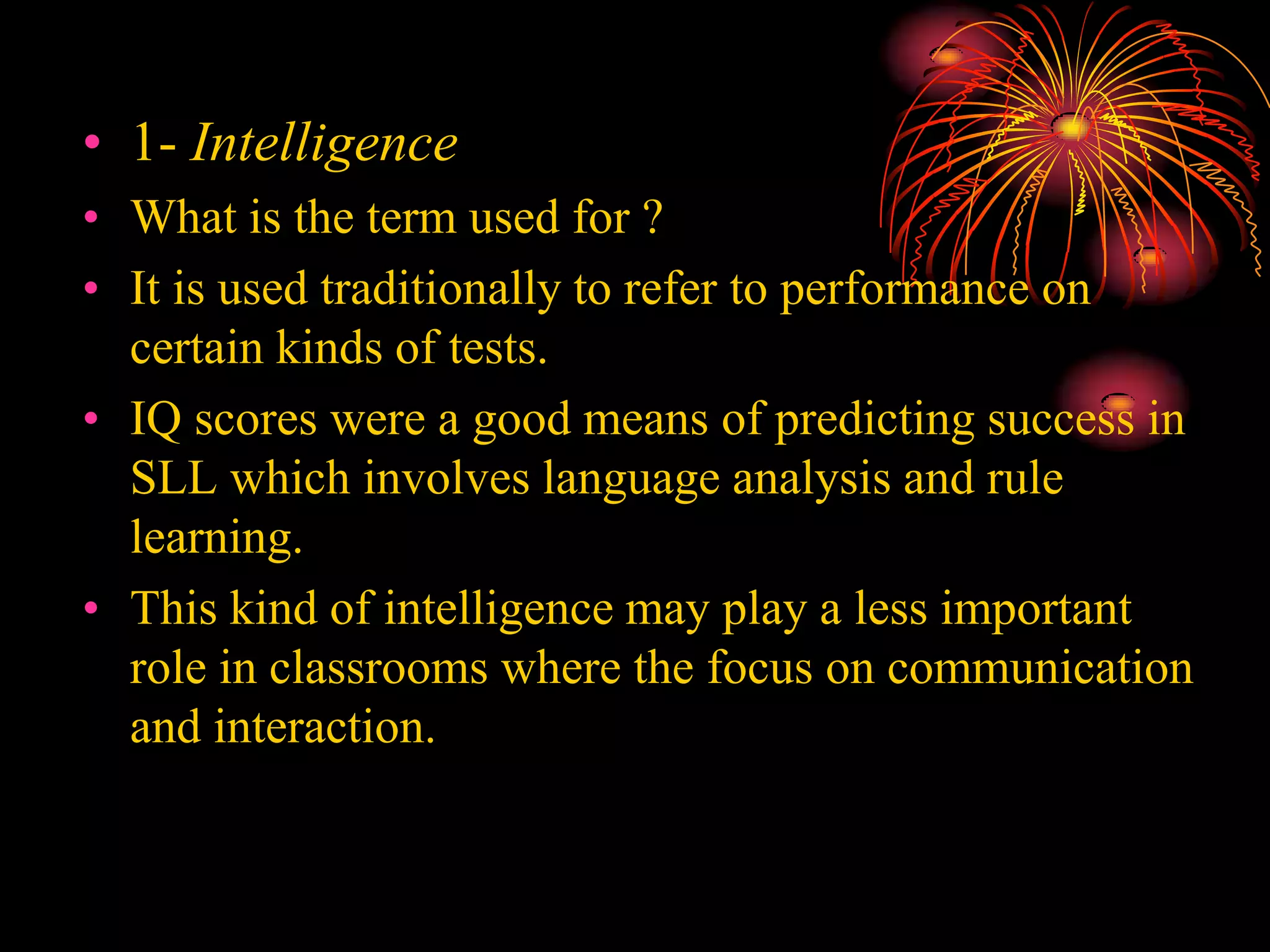 • 1- Intelligence
• What is the term used for ?
• It is used traditionally to refer to performance on
certain kinds of tests.
• IQ scores were a good means of predicting success in
SLL which involves language analysis and rule
learning.
• This kind of intelligence may play a less important
role in classrooms where the focus on communication
and interaction.
 