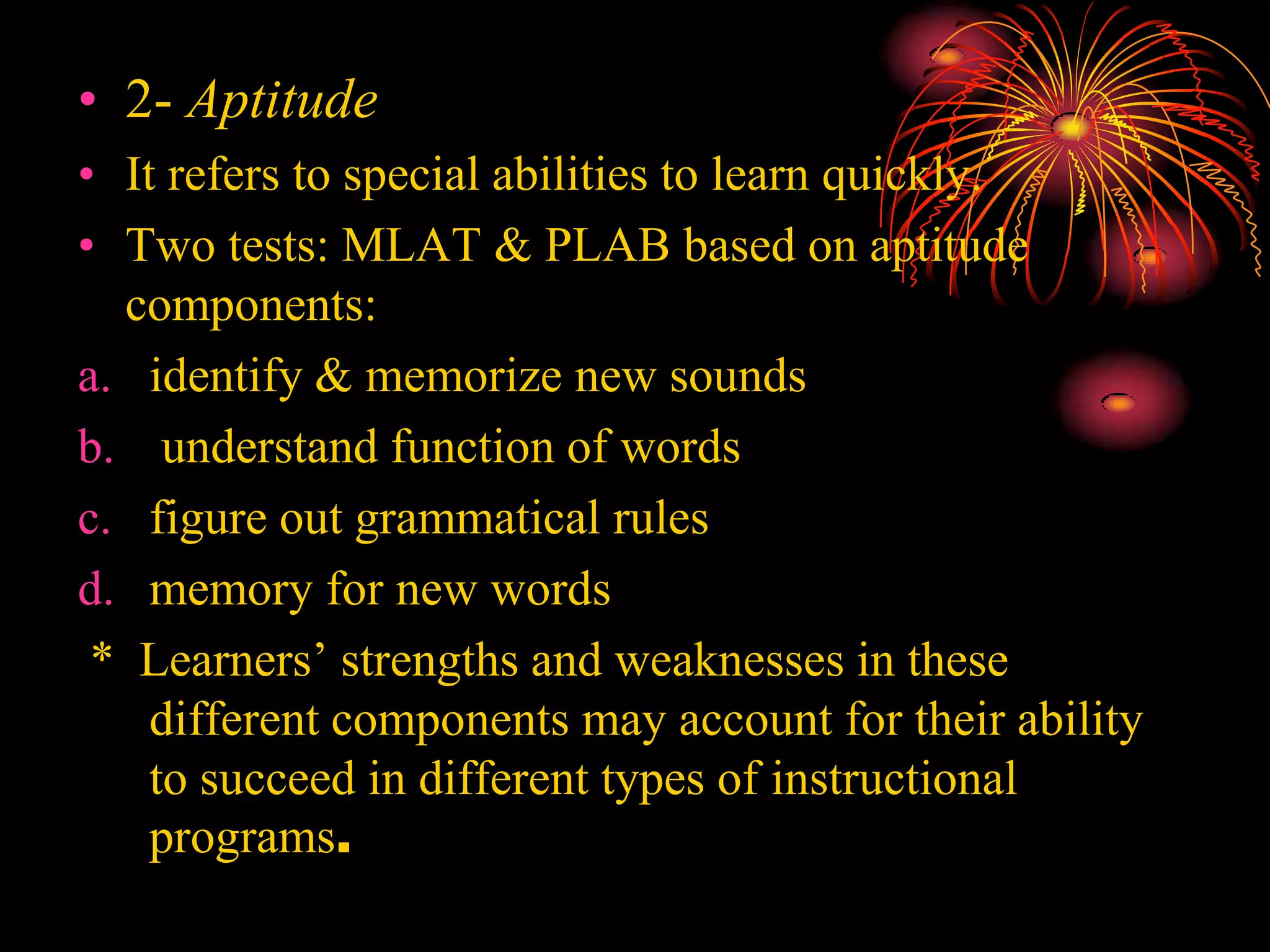 • 2- Aptitude
• It refers to special abilities to learn quickly.
• Two tests: MLAT & PLAB based on aptitude
components:
a. identify & memorize new sounds
b. understand function of words
c. figure out grammatical rules
d. memory for new words
* Learners’ strengths and weaknesses in these
different components may account for their ability
to succeed in different types of instructional
programs.
 