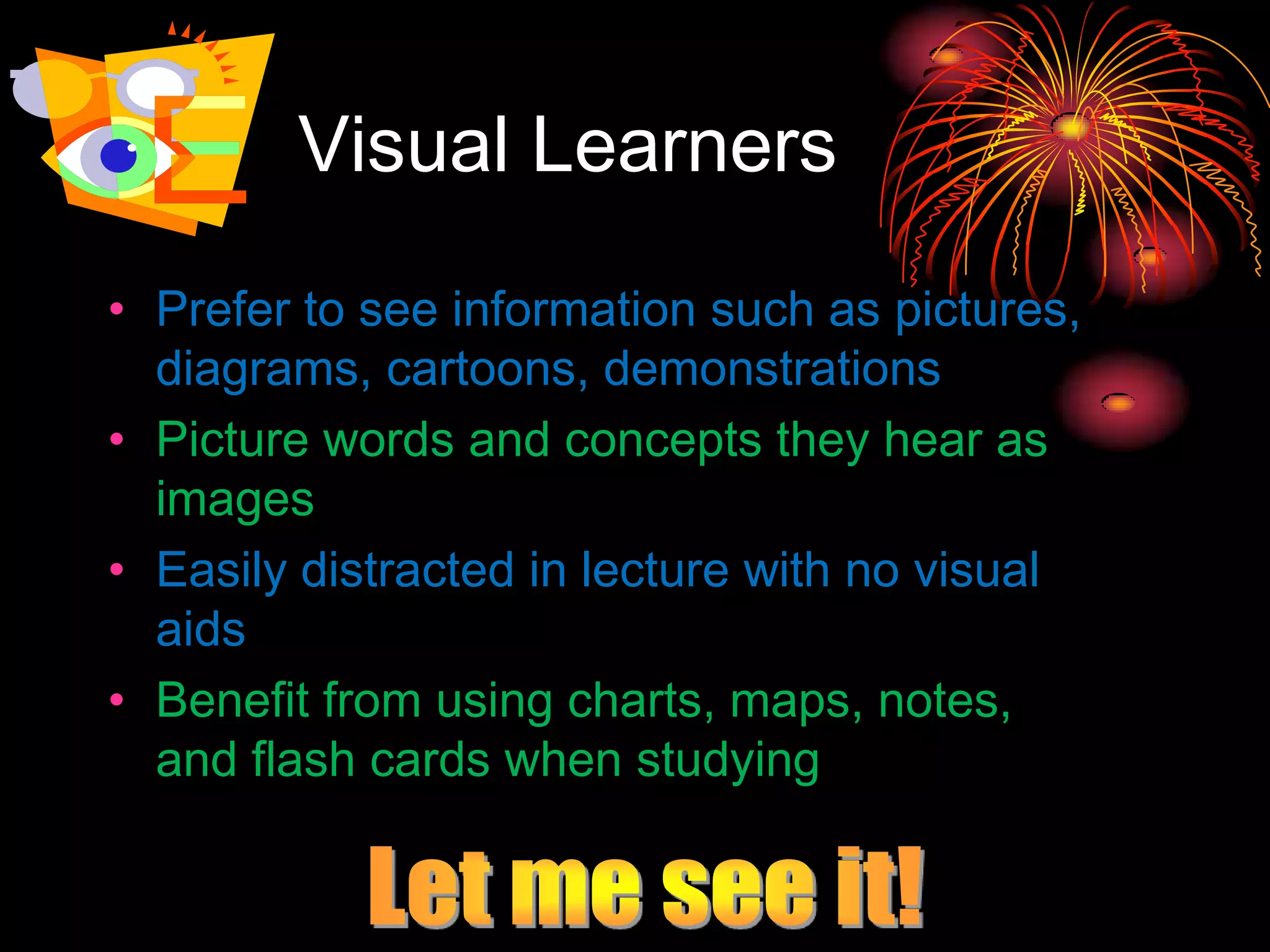 Visual Learners
• Prefer to see information such as pictures,
diagrams, cartoons, demonstrations
• Picture words and concepts they hear as
images
• Easily distracted in lecture with no visual
aids
• Benefit from using charts, maps, notes,
and flash cards when studying
 