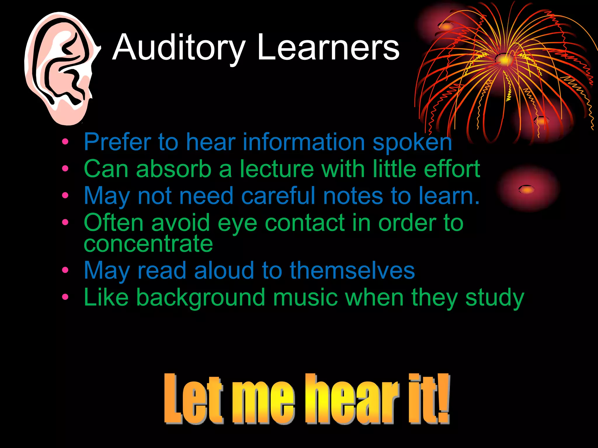 Auditory Learners
• Prefer to hear information spoken
• Can absorb a lecture with little effort
• May not need careful notes to learn.
• Often avoid eye contact in order to
concentrate
• May read aloud to themselves
• Like background music when they study
 
