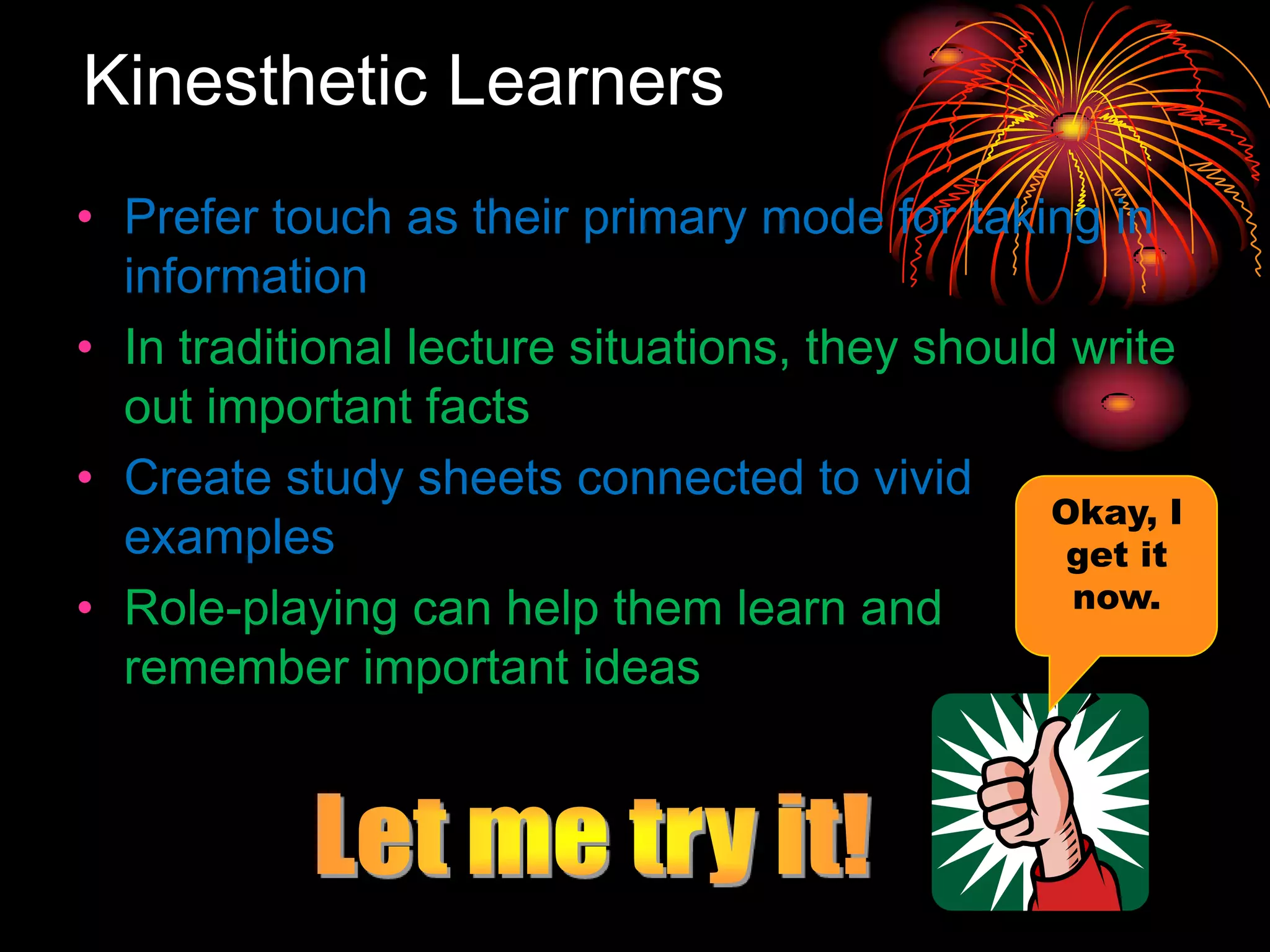 Kinesthetic Learners
• Prefer touch as their primary mode for taking in
information
• In traditional lecture situations, they should write
out important facts
• Create study sheets connected to vivid
examples
• Role-playing can help them learn and
remember important ideas
Okay, I
get it
now.
 