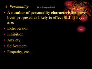 4- Personality By: Ashwaq Al-Harbi
• A number of personality characteristics have
been proposed as likely to effect SLL. They
are:
• Extroversion
• Inhibition
• Anxiety
• Self-esteem
• Empathy, etc…
 
