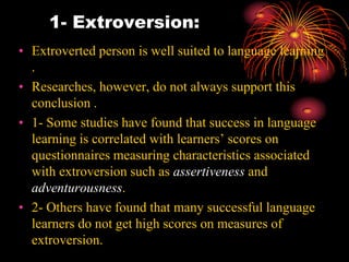 1- Extroversion:
• Extroverted person is well suited to language learning
.
• Researches, however, do not always support this
conclusion .
• 1- Some studies have found that success in language
learning is correlated with learners’ scores on
questionnaires measuring characteristics associated
with extroversion such as assertiveness and
adventurousness.
• 2- Others have found that many successful language
learners do not get high scores on measures of
extroversion.
 