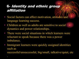 6- Identity and ethnic group
affiliation
• Social factors can affect motivation, attitudes and
language learning success.
• Children as well as adults are sensitive to social
dynamics and power relationships.
• There were social situations in which learners were
reluctant to speak because there was a power
imbalance.
• Immigrant learners were quickly assigned identities
such as
successful/unsuccessful, big/small, talkative/quiet, etc
.
 