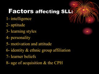 Factors affecting SLL:
1- intelligence
2- aptitude
3- learning styles
4- personality
5- motivation and attitude
6- identity & ethnic group affiliation
7- learner beliefs
8- age of acquisition & the CPH
 