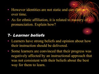 • However identities are not static and can change
over time.
• As for ethnic affiliation, it is related to mastery of
pronunciation. Explain how?
7- Learner beliefs
• Learners have strong beliefs and opinion about how
their instruction should be delivered.
• Some learners are convinced that their progress was
negatively affected by an instructional approach that
was not consistent with their beliefs about the best
way for them to learn.
 