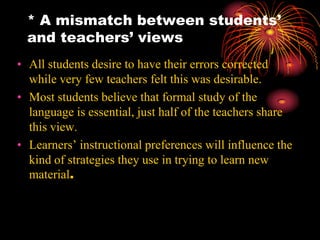 * A mismatch between students’
and teachers’ views
• All students desire to have their errors corrected
while very few teachers felt this was desirable.
• Most students believe that formal study of the
language is essential, just half of the teachers share
this view.
• Learners’ instructional preferences will influence the
kind of strategies they use in trying to learn new
material.
 