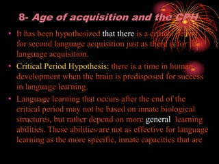 8- Age of acquisition and the CPH
• It has been hypothesized that there is a critical period
for second language acquisition just as there is for first
language acquisition.
• Critical Period Hypothesis: there is a time in human
development when the brain is predisposed for success
in language learning.
• Language learning that occurs after the end of the
critical period may not be based on innate biological
structures, but rather depend on more general learning
abilities. These abilities are not as effective for language
learning as the more specific, innate capacities that are
 