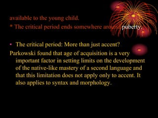 available to the young child.
* The critical period ends somewhere around puberty.
• The critical period: More than just accent?
Parkowski found that age of acquisition is a very
important factor in setting limits on the development
of the native-like mastery of a second language and
that this limitation does not apply only to accent. It
also applies to syntax and morphology.
 