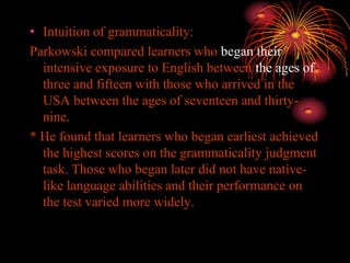 • Intuition of grammaticality:
Parkowski compared learners who began their
intensive exposure to English between the ages of
three and fifteen with those who arrived in the
USA between the ages of seventeen and thirty-
nine.
* He found that learners who began earliest achieved
the highest scores on the grammaticality judgment
task. Those who began later did not have native-
like language abilities and their performance on
the test varied more widely.
 