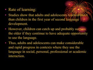 • Rate of learning:
• Studies show that adults and adolescents learned faster
than children in the first year of second language
development.
• However, children can catch up and probably surpass
the older if they continue to have adequate opportunity
to use the language.
• Thus, adults and adolescents can make considerable
and rapid progress in contexts where they use the
language in social, personal, professional or academic
interaction.
 