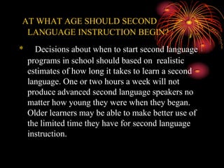 AT WHAT AGE SHOULD SECOND
LANGUAGE INSTRUCTION BEGIN?
* D Decisions about when to start second language
programs in school should based on realistic
estimates of how long it takes to learn a second
language. One or two hours a week will not
produce advanced second language speakers no
matter how young they were when they began.
Older learners may be able to make better use of
the limited time they have for second language
instruction.hould based on how long it takes to
learn. Decisions about when to start second
language programs in school should based on how
long it takes to learn.
 