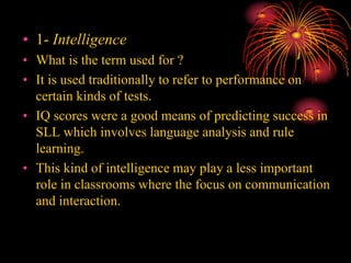 • 1- Intelligence
• What is the term used for ?
• It is used traditionally to refer to performance on
certain kinds of tests.
• IQ scores were a good means of predicting success in
SLL which involves language analysis and rule
learning.
• This kind of intelligence may play a less important
role in classrooms where the focus on communication
and interaction.
 