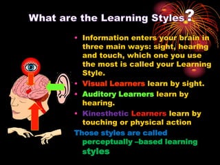 • Information enters your brain in
three main ways: sight, hearing
and touch, which one you use
the most is called your Learning
Style.
• Visual Learners learn by sight.
• Auditory Learners learn by
hearing.
• Kinesthetic Learners learn by
touching or physical action
Those styles are called
perceptually –based learning
styles
 